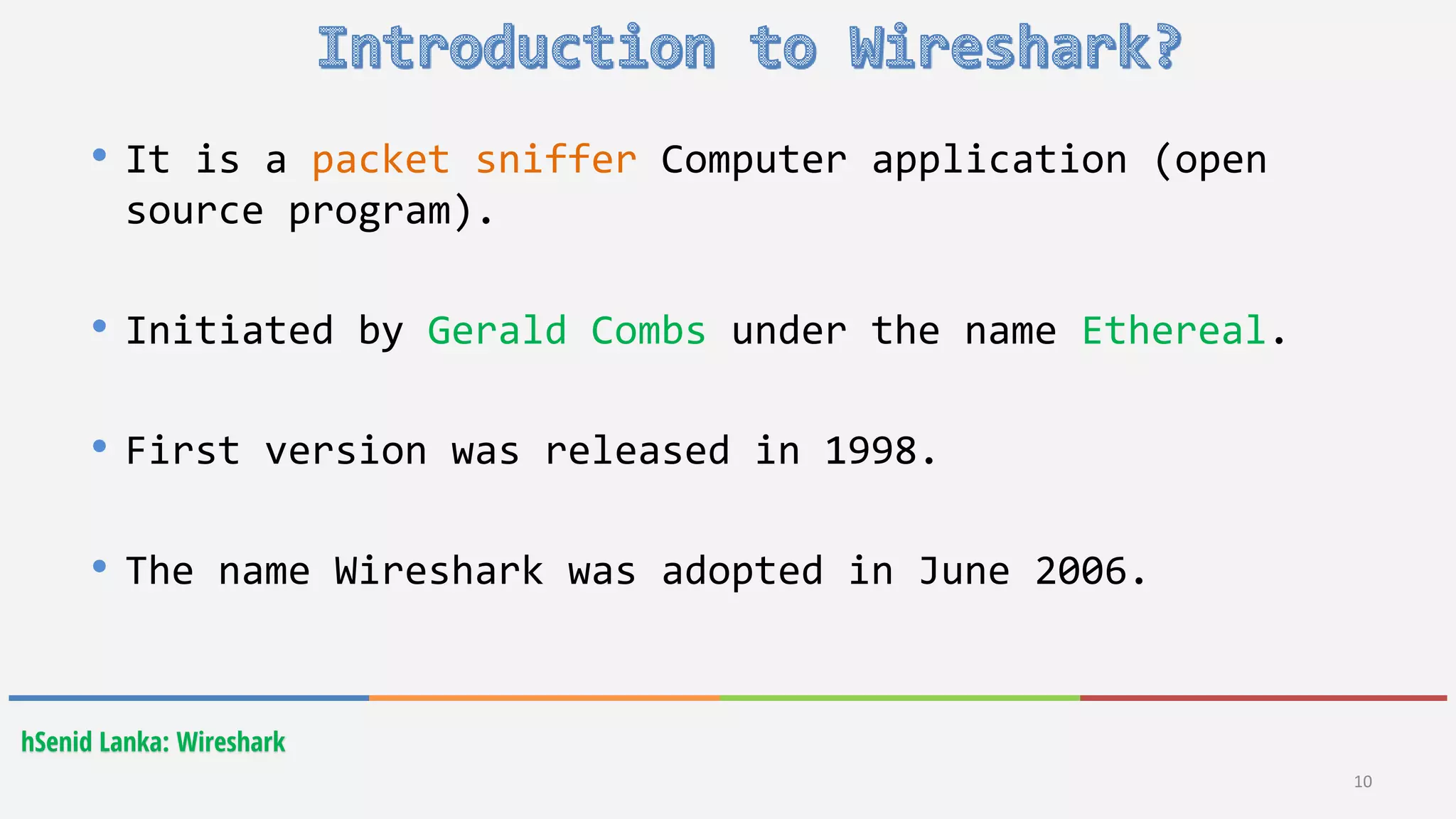 hSenid Lanka: Wireshark
10
• It is a packet sniffer Computer application (open
source program).
• Initiated by Gerald Combs under the name Ethereal.
• First version was released in 1998.
• The name Wireshark was adopted in June 2006.
 