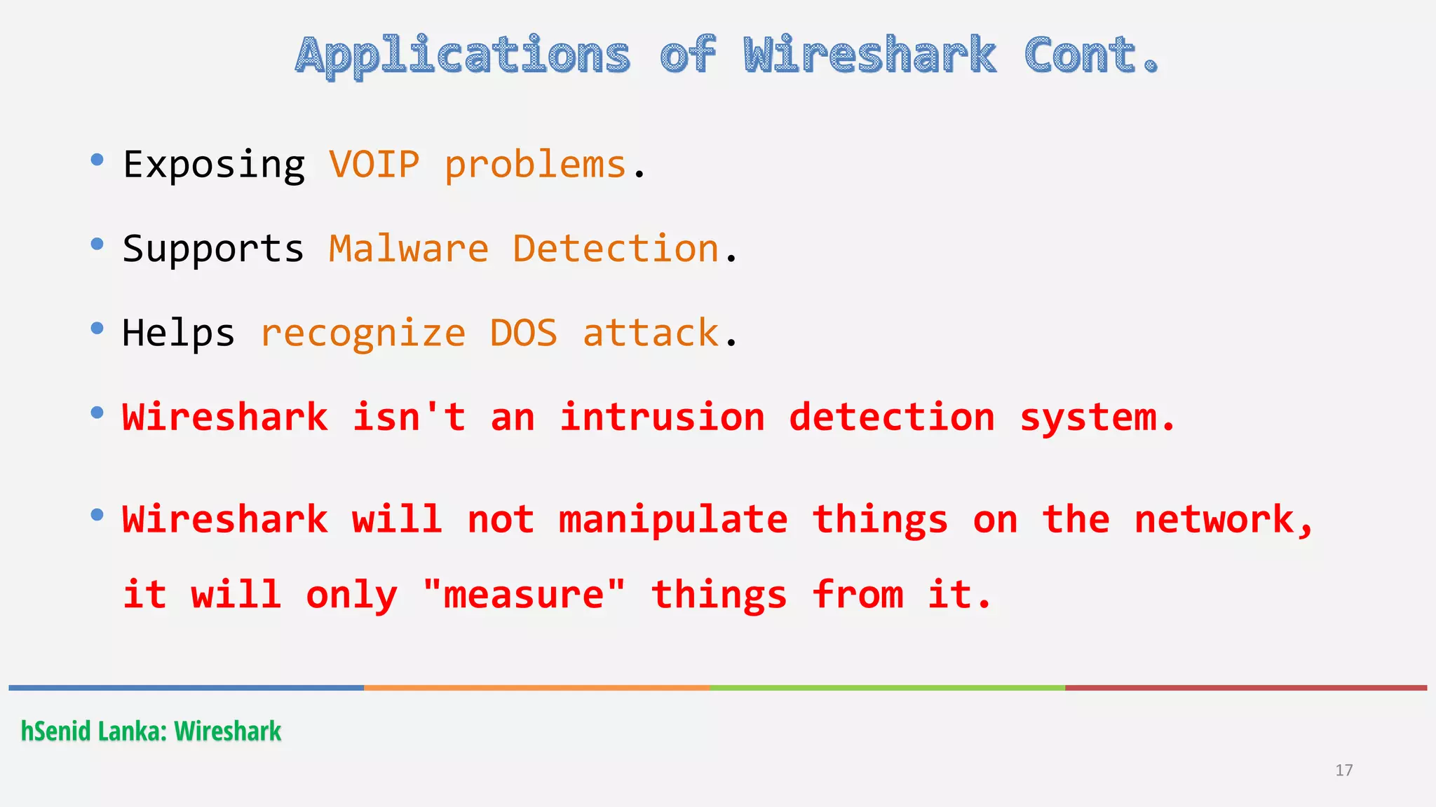 hSenid Lanka: Wireshark
17
• Exposing VOIP problems.
• Supports Malware Detection.
• Helps recognize DOS attack.
• Wireshark isn't an intrusion detection system.
• Wireshark will not manipulate things on the network,
it will only "measure" things from it.
 
