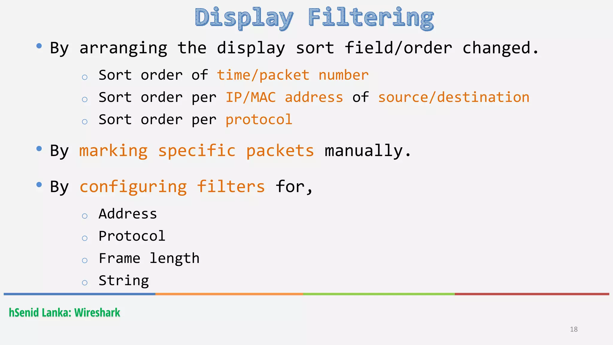 hSenid Lanka: Wireshark
18
• By arranging the display sort field/order changed.
o Sort order of time/packet number
o Sort order per IP/MAC address of source/destination
o Sort order per protocol
• By marking specific packets manually.
• By configuring filters for,
o Address
o Protocol
o Frame length
o String
 