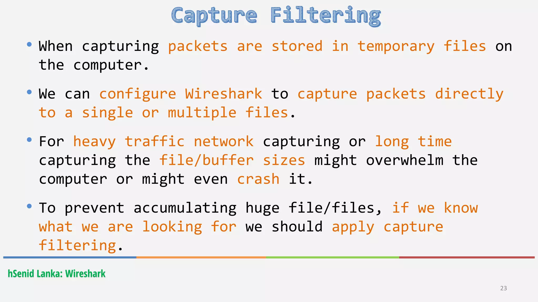 hSenid Lanka: Wireshark
23
• When capturing packets are stored in temporary files on
the computer.
• We can configure Wireshark to capture packets directly
to a single or multiple files.
• For heavy traffic network capturing or long time
capturing the file/buffer sizes might overwhelm the
computer or might even crash it.
• To prevent accumulating huge file/files, if we know
what we are looking for we should apply capture
filtering.
 