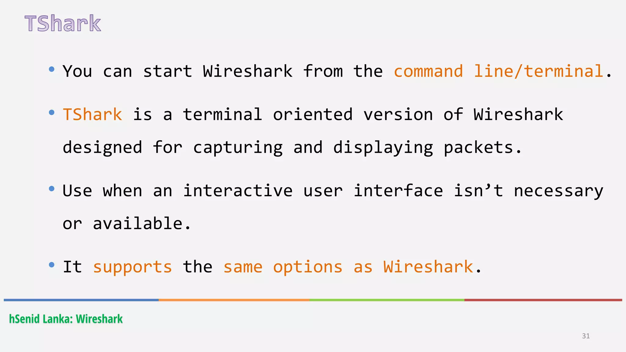 31
hSenid Lanka: Wireshark
• You can start Wireshark from the command line/terminal.
• TShark is a terminal oriented version of Wireshark
designed for capturing and displaying packets.
• Use when an interactive user interface isn’t necessary
or available.
• It supports the same options as Wireshark.
 