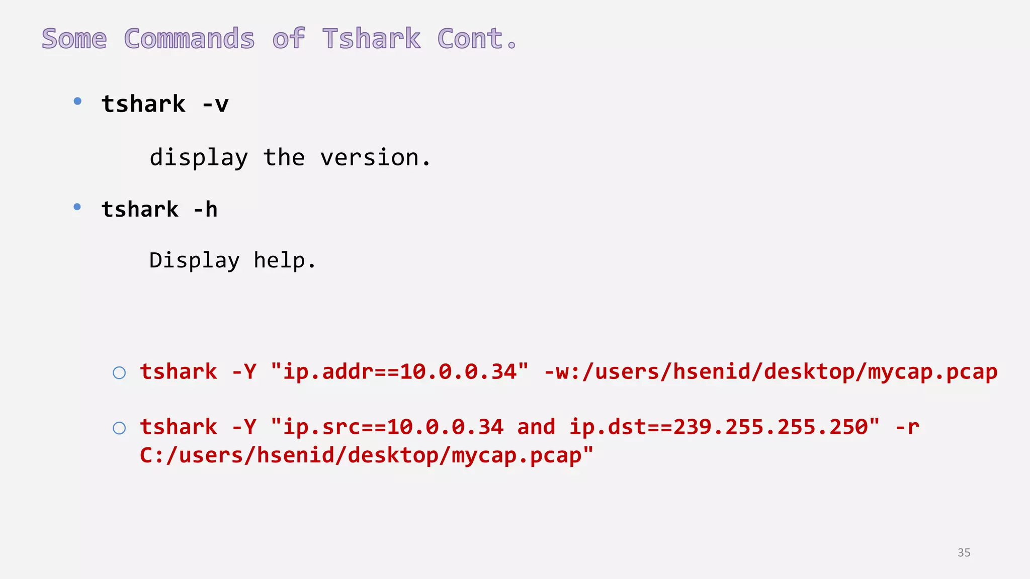 35
• tshark -v
display the version.
• tshark -h
Display help.
o tshark -Y "ip.addr==10.0.0.34" -w:/users/hsenid/desktop/mycap.pcap
o tshark -Y "ip.src==10.0.0.34 and ip.dst==239.255.255.250" -r
C:/users/hsenid/desktop/mycap.pcap"
 