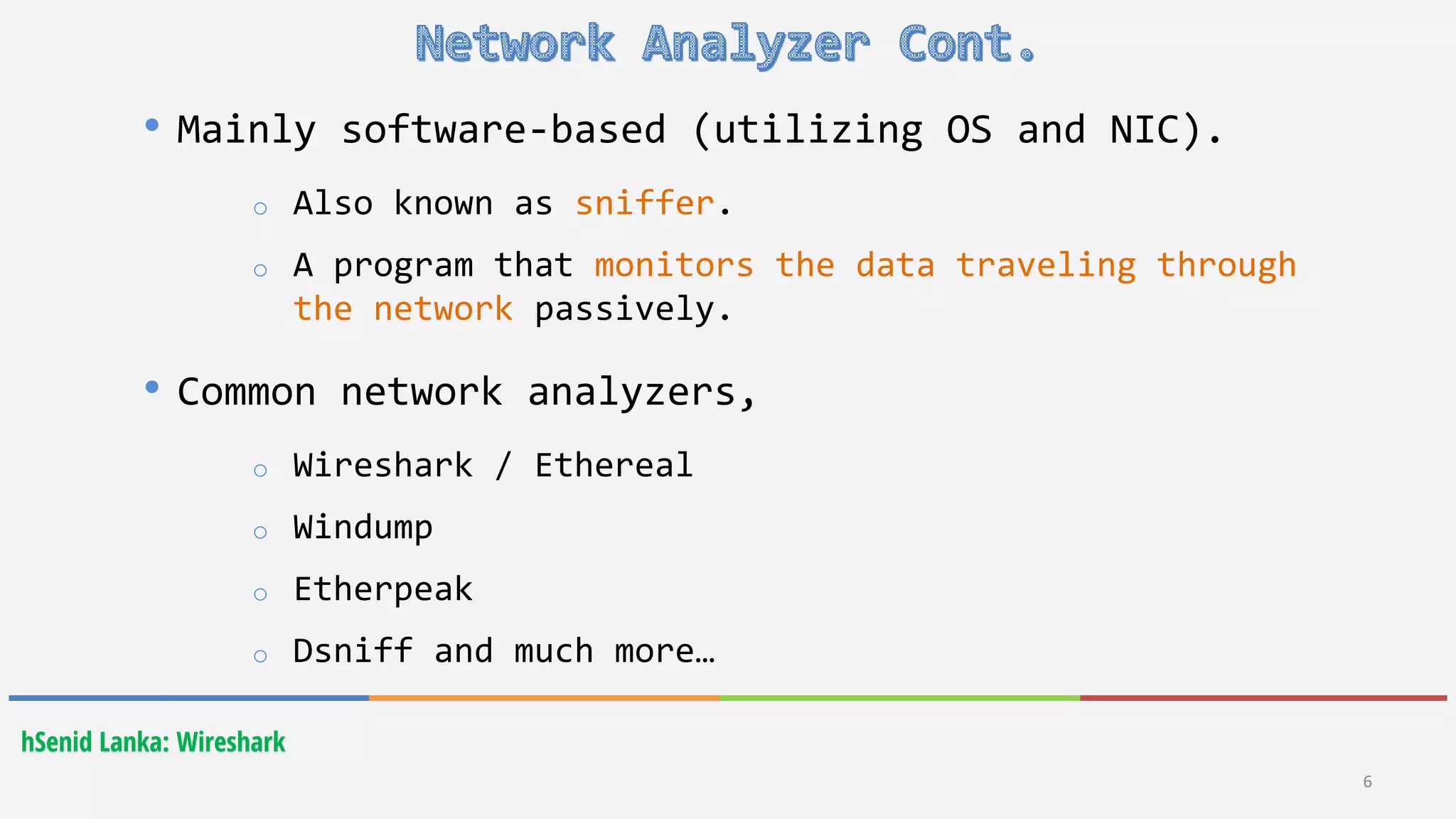 hSenid Lanka: Wireshark
• Mainly software-based (utilizing OS and NIC).
o Also known as sniffer.
o A program that monitors the data traveling through
the network passively.
• Common network analyzers,
o Wireshark / Ethereal
o Windump
o Etherpeak
o Dsniff and much more…
6
 