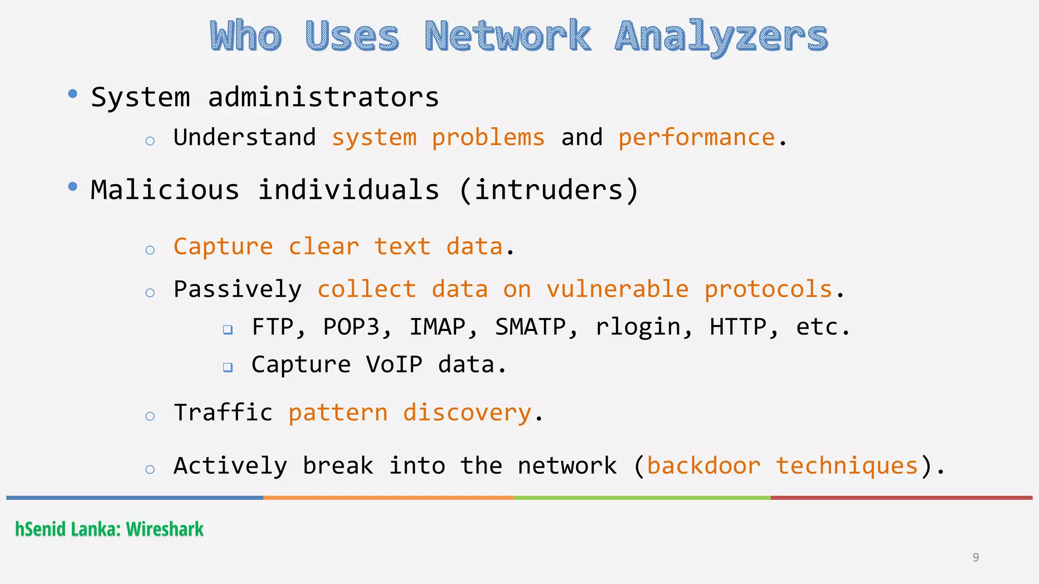 hSenid Lanka: Wireshark
9
• System administrators
o Understand system problems and performance.
• Malicious individuals (intruders)
o Capture clear text data.
o Passively collect data on vulnerable protocols.
 FTP, POP3, IMAP, SMATP, rlogin, HTTP, etc.
 Capture VoIP data.
o Traffic pattern discovery.
o Actively break into the network (backdoor techniques).
 