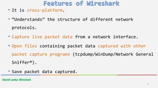 hSenid Lanka: Wireshark
14
• It is cross-platform.
• “Understands” the structure of different network
protocols.
• Capture live packet data from a network interface.
• Open files containing packet data captured with other
packet capture programs (tcpdump/WinDump/Network General
Sniffer®).
• Save packet data captured.
 