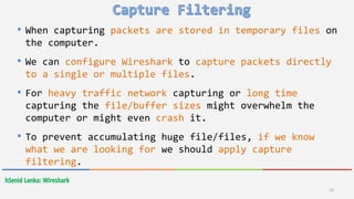 hSenid Lanka: Wireshark
23
• When capturing packets are stored in temporary files on
the computer.
• We can configure Wireshark to capture packets directly
to a single or multiple files.
• For heavy traffic network capturing or long time
capturing the file/buffer sizes might overwhelm the
computer or might even crash it.
• To prevent accumulating huge file/files, if we know
what we are looking for we should apply capture
filtering.
 