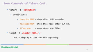 33
hSenid Lanka: Wireshark
• tshark -a <condition>
 conditions:
 duration:NUM - stop after NUM seconds.
 filesize:NUM - stop this file after NUM KB.
 files:NUM - stop after NUM files.
• tshark -Y <display_filter>
Add a display filter for the capturing.
 
