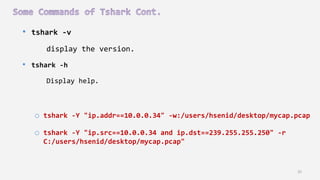 35
• tshark -v
display the version.
• tshark -h
Display help.
o tshark -Y "ip.addr==10.0.0.34" -w:/users/hsenid/desktop/mycap.pcap
o tshark -Y "ip.src==10.0.0.34 and ip.dst==239.255.255.250" -r
C:/users/hsenid/desktop/mycap.pcap"
 