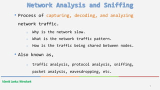 hSenid Lanka: Wireshark
• Process of capturing, decoding, and analyzing
network traffic.
o Why is the network slow.
o What is the network traffic pattern.
o How is the traffic being shared between nodes.
• Also known as,
o traffic analysis, protocol analysis, sniffing,
packet analysis, eavesdropping, etc.
4
 