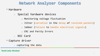 hSenid Lanka: Wireshark
• Hardware
o Special hardware devices
 Monitoring voltage fluctuation
 Jitter (variation in the delay of received packets)
 Jabber (failure to handle electrical signals)
 CRC and Parity Errors
o NIC Card
• Capture driver
o capturing the data
7
 