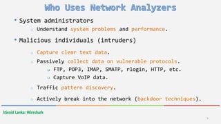 hSenid Lanka: Wireshark
9
• System administrators
o Understand system problems and performance.
• Malicious individuals (intruders)
o Capture clear text data.
o Passively collect data on vulnerable protocols.
 FTP, POP3, IMAP, SMATP, rlogin, HTTP, etc.
 Capture VoIP data.
o Traffic pattern discovery.
o Actively break into the network (backdoor techniques).
 