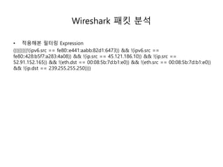 Wireshark 패킷 분석
• 적용해본 필터링 Expression
(((((((((!(ipv6.src == fe80::e441:aabb:82d1:6473)) && !(ipv6.src ==
fe80::428:b5f7:a283:4a08)) && !(ip.src == 45.121.186.10)) && !(ip.src ==
52.91.152.165)) && !(eth.dst == 00:08:5b:7d:b1:e0)) && !(eth.src == 00:08:5b:7d:b1:e0))
&& !(ip.dst == 239.255.255.250))))
 