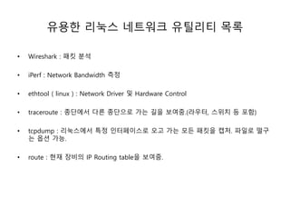 유용한 리눅스 네트워크 유틸리티 목록
• Wireshark : 패킷 분석
• iPerf : Network Bandwidth 측정
• ethtool ( linux ) : Network Driver 및 Hardware Control
• traceroute : 종단에서 다른 종단으로 가는 길을 보여줌.(라우터, 스위치 등 포함)
• tcpdump : 리눅스에서 특정 인터페이스로 오고 가는 모든 패킷을 캡처. 파일로 떨구
는 옵션 가능.
• route : 현재 장비의 IP Routing table을 보여줌.
 