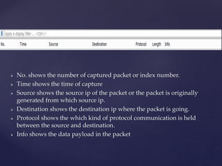 No. shows the number of captured packet or index number.
 Time shows the time of capture
 Source shows the source ip of the packet or the packet is originally
generated from which source ip.
 Destination shows the destination ip where the packet is going.
 Protocol shows the which kind of protocol communication is held
between the source and destination.
 Info shows the data payload in the packet
 