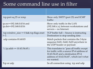 Some command line use in filter
tcp.port eq 25 or icmp Show only SMTP (port 25) and ICMP
traffic:
ip.src==192.168.0.0/16 and
ip.dst==192.168.0.0/16
Show only traffic in the LAN
(192.168.x.x), between workstations and
servers -- no Internet:
tcp.window_size == 0 && tcp.flags.reset
!= 1
TCP buffer full -- Source is instructing
Destination to stop sending data
udp contains 81:60:03 Match packets that contains the 3-byte
sequence 0x81, 0x60, 0x03 anywhere in
the UDP header or payload:
! ( ip.addr == 10.43.54.65 ) This translates to "pass all traffic except
for traffic with a source IPv4 address of
10.43.54.65 and a destination IPv4
address of 10.43.54.65", which isn't what
we wanted.
Tcp or udp So all connection using tcp and udp
 