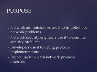  Network administrators use it to troubleshoot
network problems
 Network security engineers use it to examine
security problems
 Developers use it to debug protocol
implementations
 People use it to learn network protocol
internals
PURPOSE
 
