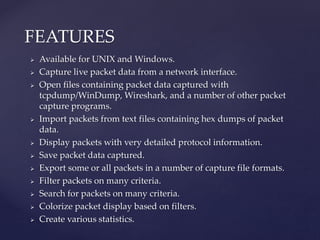  Available for UNIX and Windows.
 Capture live packet data from a network interface.
 Open files containing packet data captured with
tcpdump/WinDump, Wireshark, and a number of other packet
capture programs.
 Import packets from text files containing hex dumps of packet
data.
 Display packets with very detailed protocol information.
 Save packet data captured.
 Export some or all packets in a number of capture file formats.
 Filter packets on many criteria.
 Search for packets on many criteria.
 Colorize packet display based on filters.
 Create various statistics.
FEATURES
 
