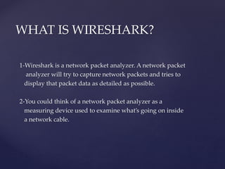 1-Wireshark is a network packet analyzer. A network packet
analyzer will try to capture network packets and tries to
display that packet data as detailed as possible.
2-You could think of a network packet analyzer as a
measuring device used to examine what’s going on inside
a network cable.
WHAT IS WIRESHARK?
 