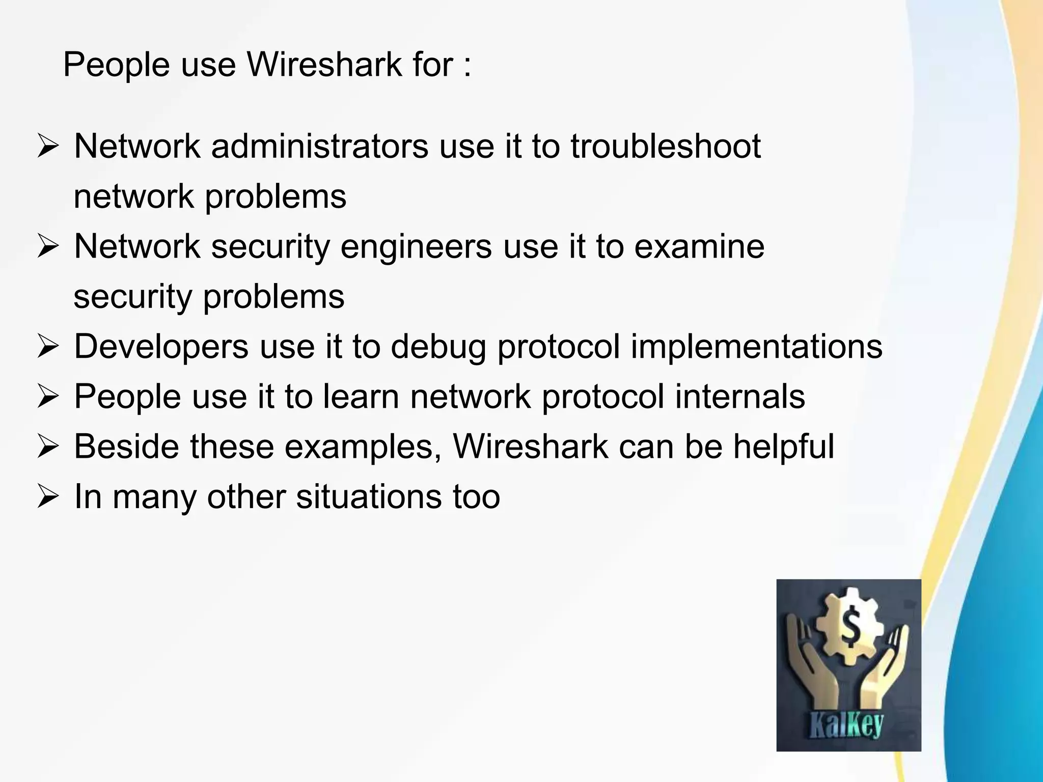 People use Wireshark for :
 Network administrators use it to troubleshoot
network problems
 Network security engineers use it to examine
security problems
 Developers use it to debug protocol implementations
 People use it to learn network protocol internals
 Beside these examples, Wireshark can be helpful
 In many other situations too
 