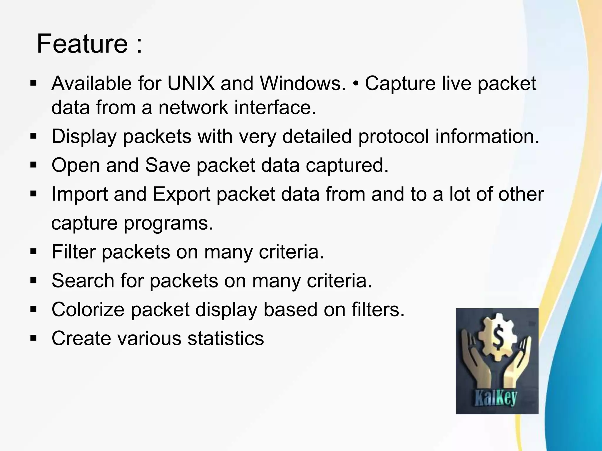 Feature :
 Available for UNIX and Windows. • Capture live packet
data from a network interface.
 Display packets with very detailed protocol information.
 Open and Save packet data captured.
 Import and Export packet data from and to a lot of other
capture programs.
 Filter packets on many criteria.
 Search for packets on many criteria.
 Colorize packet display based on filters.
 Create various statistics
 