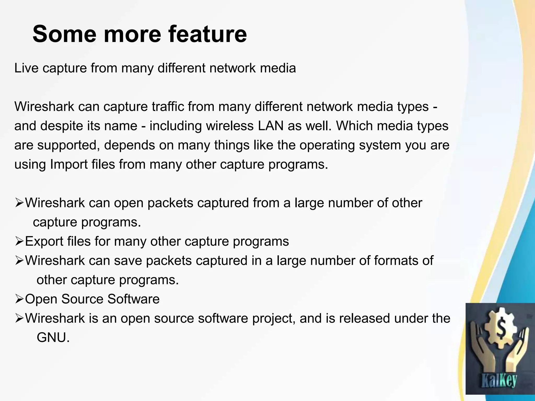 Some more feature
Live capture from many different network media
Wireshark can capture traffic from many different network media types -
and despite its name - including wireless LAN as well. Which media types
are supported, depends on many things like the operating system you are
using Import files from many other capture programs.
Wireshark can open packets captured from a large number of other
capture programs.
Export files for many other capture programs
Wireshark can save packets captured in a large number of formats of
other capture programs.
Open Source Software
Wireshark is an open source software project, and is released under the
GNU.
 