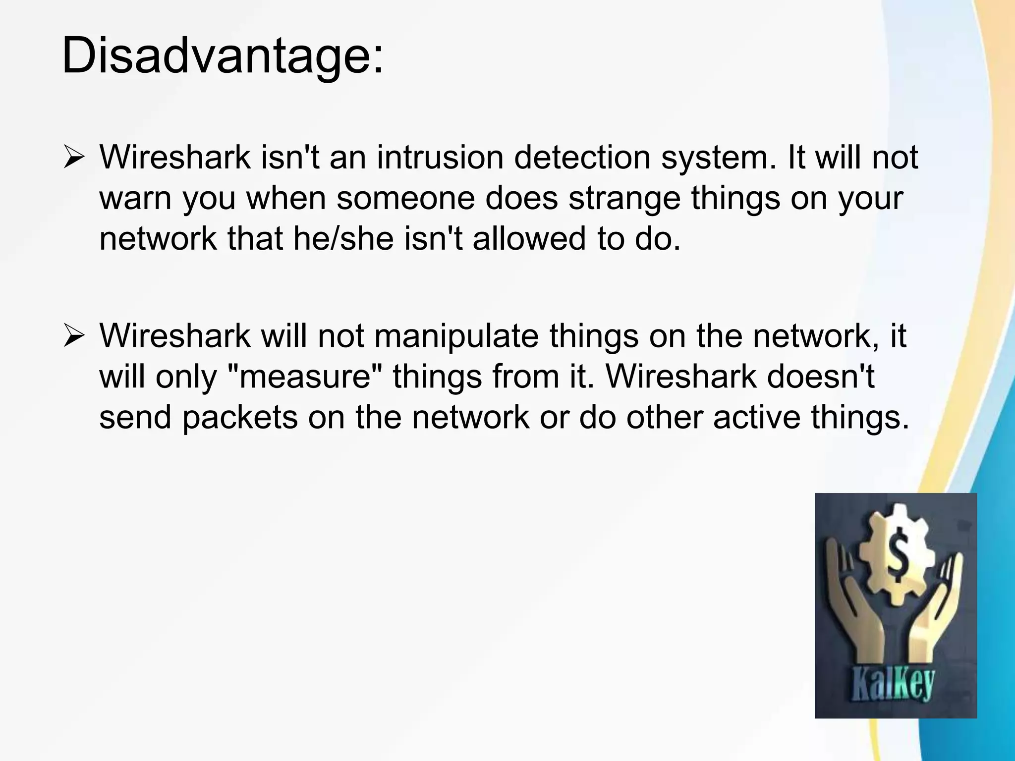 Disadvantage:
 Wireshark isn't an intrusion detection system. It will not
warn you when someone does strange things on your
network that he/she isn't allowed to do.
 Wireshark will not manipulate things on the network, it
will only "measure" things from it. Wireshark doesn't
send packets on the network or do other active things.
 