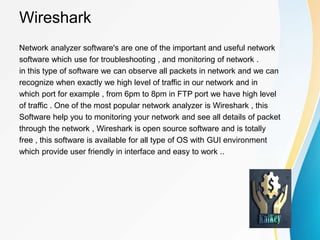 Wireshark
Network analyzer software's are one of the important and useful network
software which use for troubleshooting , and monitoring of network .
in this type of software we can observe all packets in network and we can
recognize when exactly we high level of traffic in our network and in
which port for example , from 6pm to 8pm in FTP port we have high level
of traffic . One of the most popular network analyzer is Wireshark , this
Software help you to monitoring your network and see all details of packet
through the network , Wireshark is open source software and is totally
free , this software is available for all type of OS with GUI environment
which provide user friendly in interface and easy to work ..
 