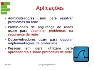09/10/16 jane.queiroz@ifrn.edu.br 4
Aplicações
 Administradores usam para resolver
problemas na rede
 Profissionais de segurança de redes
usam para examinar problemas na
segurança da rede
 Desenvolvedores usam para depurar
implementações de protocolos
 Pessoas em geral utilizam para
aprender mais sobre protocolos de rede
 