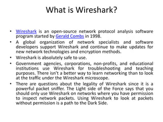 What is Wireshark?
• Wireshark is an open-source network protocol analysis software
program started by Gerald Combs in 1998.
• A global organization of network specialists and software
developers support Wireshark and continue to make updates for
new network technologies and encryption methods.
• Wireshark is absolutely safe to use.
• Government agencies, corporations, non-profits, and educational
institutions use Wireshark for troubleshooting and teaching
purposes. There isn’t a better way to learn networking than to look
at the traffic under the Wireshark microscope.
• There are questions about the legality of Wireshark since it is a
powerful packet sniffer. The Light side of the Force says that you
should only use Wireshark on networks where you have permission
to inspect network packets. Using Wireshark to look at packets
without permission is a path to the Dark Side.
 