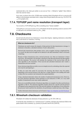 Advanced Topics
93
mentioned above, the values get cached, so you can use View → Reload to “update” these fields to
show the resolved values.
hosts name resolution (hosts file): If DNS name resolution failed, Wireshark will try to convert an IP
address to the hostname associated with it, using a hosts file provided by the user (e.g. 216.239.37.99
→ www.google.com).
7.7.4. TCP/UDP port name resolution (transport layer)
Try to resolve a TCP/UDP port (e.g. 80) to something more “human readable”.
TCP/UDP port conversion (system service): Wireshark will ask the operating system to convert a TCP
or UDP port to its well known name (e.g. 80 → http).
7.8. Checksums
Several network protocols use checksums to ensure data integrity. Applying checksums as described
here is also known as redundancy checking.
What are checksums for?
Checksums are used to ensure the integrity of data portions for data transmission or storage. A
checksum is basically a calculated summary of such a data portion.
Network data transmissions often produce errors, such as toggled, missing or duplicated bits.
As a result, the data received might not be identical to the data transmitted, which is obviously
a bad thing.
Because of these transmission errors, network protocols very often use checksums to detect
such errors. The transmitter will calculate a checksum of the data and transmits the data together
with the checksum. The receiver will calculate the checksum of the received data with the
same algorithm as the transmitter. If the received and calculated checksums don’t match a
transmission error has occurred.
Some checksum algorithms are able to recover (simple) errors by calculating where the expected
error must be and repairing it.
If there are errors that cannot be recovered, the receiving side throws away the packet.
Depending on the network protocol, this data loss is simply ignored or the sending side needs
to detect this loss somehow and retransmits the required packet(s).
Using a checksum drastically reduces the number of undetected transmission errors. However,
the usual checksum algorithms cannot guarantee an error detection of 100%, so a very small
number of transmission errors may remain undetected.
There are several different kinds of checksum algorithms; an example of an often used checksum
algorithm is CRC32. The checksum algorithm actually chosen for a specific network protocol
will depend on the expected error rate of the network medium, the importance of error detection,
the processor load to perform the calculation, the performance needed and many other things.
Further information about checksums can be found at: https://en.wikipedia.org/wiki/Checksum.
7.8.1. Wireshark checksum validation
Wireshark will validate the checksums of many protocols, e.g. IP, TCP, UDP, etc.
It will do the same calculation as a “normal receiver” would do, and shows the checksum fields in the
packet details with a comment, e.g. [correct] or [invalid, must be 0x12345678].
 