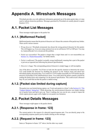 120
Appendix A. Wireshark Messages
Wireshark provides you with additional information generated out of the plain packet data or it may
need to indicate dissection problems. Messages generated by Wireshark are usually placed in square
brackets (“[]”).
A.1. Packet List Messages
These messages might appear in the packet list.
A.1.1. [Malformed Packet]
Malformed packet means that the protocol dissector can’t dissect the contents of the packet any further.
There can be various reasons:
• Wrong dissector: Wireshark erroneously has chosen the wrong protocol dissector for this packet.
This will happen e.g. if you are using a protocol not on its well known TCP or UDP port. You may
try Analyze|Decode As to circumvent this problem.
• Packet not reassembled: The packet is longer than a single frame and it is not reassembled, see
Section 7.6, “Packet Reassembly” for further details.
• Packet is malformed: The packet is actually wrong (malformed), meaning that a part of the packet
is just not as expected (not following the protocol specifications).
• Dissector is buggy: The corresponding protocol dissector is simply buggy or still incomplete.
Any of the above is possible. You’ll have to look into the specific situation to determine the reason.
You could disable the dissector by disabling the protocol on the Analyze menu and check how
Wireshark displays the packet then. You could (if it’s TCP) enable reassembly for TCP and the specific
dissector (if possible) in the Edit|Preferences menu. You could check the packet contents yourself by
reading the packet bytes and comparing it to the protocol specification. This could reveal a dissector
bug. Or you could find out that the packet is indeed wrong.
A.1.2. [Packet size limited during capture]
The packet size was limited during capture, see “Limit each packet to n bytes” at the Section 4.5, “The
“Capture Options” dialog box”. While dissecting, the current protocol dissector was simply running
out of packet bytes and had to give up. There’s nothing else you can do now, except to repeat the
whole capture process again with a higher (or no) packet size limitation.
A.2. Packet Details Messages
These messages might appear in the packet details.
A.2.1. [Response in frame: 123]
The current packet is the request of a detected request/response pair. You can directly jump to the
corresponding response packet just by double clicking on this message.
A.2.2. [Request in frame: 123]
Same as “Response in frame: 123” above, but the other way round.
 