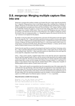 Related command line tools
140
x2e-serial - X2E serial line capture
x2e-xoraya - X2E Xoraya
x25-nettl - X.25 with nettl headers
D.8. mergecap: Merging multiple capture files
into one
Mergecap is a program that combines multiple saved capture files into a single output file specified by
the -w argument. Mergecap knows how to read libpcap capture files, including those of tcpdump. In
addition, Mergecap can read capture files from snoop (including Shomiti) and atmsnoop, LanAlyzer,
Sniffer (compressed or uncompressed), Microsoft Network Monitor, AIX’s iptrace, NetXray, Sniffer
Pro, RADCOM’s WAN/LAN analyzer, Lucent/Ascend router debug output, HP-UX’s nettl, and the
dump output from Toshiba’s ISDN routers. There is no need to tell Mergecap what type of file you
are reading; it will determine the file type by itself. Mergecap is also capable of reading any of these
file formats if they are compressed using gzip. Mergecap recognizes this directly from the file; the
“.gz” extension is not required for this purpose.
By default, it writes the capture file in pcapng format, and writes all of the packets in the input capture
files to the output file. The -F flag can be used to specify the format in which to write the capture file; it
can write the file in libpcap format (standard libpcap format, a modified format used by some patched
versions of libpcap, the format used by Red Hat Linux 6.1, or the format used by SuSE Linux 6.3),
snoop format, uncompressed Sniffer format, Microsoft Network Monitor 1.x format, and the format
used by Windows-based versions of the Sniffer software.
Packets from the input files are merged in chronological order based on each frame’s timestamp, unless
the -a flag is specified. Mergecap assumes that frames within a single capture file are already stored
in chronological order. When the -a flag is specified, packets are copied directly from each input file
to the output file, independent of each frame’s timestamp.
If the -s flag is used to specify a snapshot length, frames in the input file with more captured data
than the specified snapshot length will have only the amount of data specified by the snapshot length
written to the output file. This may be useful if the program that is to read the output file cannot handle
packets larger than a certain size (for example, the versions of snoop in Solaris 2.5.1 and Solaris 2.6
appear to reject Ethernet frames larger than the standard Ethernet MTU, making them incapable of
handling gigabit Ethernet captures if jumbo frames were used).
If the -T flag is used to specify an encapsulation type, the encapsulation type of the output capture file
will be forced to the specified type, rather than being the type appropriate to the encapsulation type of
the input capture file. Note that this merely forces the encapsulation type of the output file to be the
specified type; the packet headers of the packets will not be translated from the encapsulation type of
the input capture file to the specified encapsulation type (for example, it will not translate an Ethernet
capture to an FDDI capture if an Ethernet capture is read and -T fddi is specified).
Help information available from mergecap.
Mergecap 1.12.1 (Git Rev Unknown from unknown)
Merge two or more capture files into one.
See http://www.wireshark.org for more information.
Usage: mergecap [options] -w <outfile>|- <infile> [<infile> ...]
Output:
-a concatenate rather than merge files.
default is to merge based on frame timestamps.
-s <snaplen> truncate packets to <snaplen> bytes of data.
-w <outfile>|- set the output filename to <outfile> or '-' for stdout.
-F <capture type> set the output file type; default is pcapng.
an empty "-F" option will list the file types.
-T <encap type> set the output file encapsulation type;
default is the same as the first input file.
 