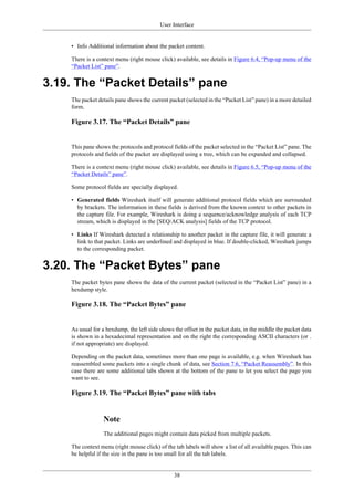 User Interface
38
• Info Additional information about the packet content.
There is a context menu (right mouse click) available, see details in Figure 6.4, “Pop-up menu of the
“Packet List” pane”.
3.19. The “Packet Details” pane
The packet details pane shows the current packet (selected in the “Packet List” pane) in a more detailed
form.
Figure 3.17. The “Packet Details” pane
This pane shows the protocols and protocol fields of the packet selected in the “Packet List” pane. The
protocols and fields of the packet are displayed using a tree, which can be expanded and collapsed.
There is a context menu (right mouse click) available, see details in Figure 6.5, “Pop-up menu of the
“Packet Details” pane”.
Some protocol fields are specially displayed.
• Generated fields Wireshark itself will generate additional protocol fields which are surrounded
by brackets. The information in these fields is derived from the known context to other packets in
the capture file. For example, Wireshark is doing a sequence/acknowledge analysis of each TCP
stream, which is displayed in the [SEQ/ACK analysis] fields of the TCP protocol.
• Links If Wireshark detected a relationship to another packet in the capture file, it will generate a
link to that packet. Links are underlined and displayed in blue. If double-clicked, Wireshark jumps
to the corresponding packet.
3.20. The “Packet Bytes” pane
The packet bytes pane shows the data of the current packet (selected in the “Packet List” pane) in a
hexdump style.
Figure 3.18. The “Packet Bytes” pane
As usual for a hexdump, the left side shows the offset in the packet data, in the middle the packet data
is shown in a hexadecimal representation and on the right the corresponding ASCII characters (or .
if not appropriate) are displayed.
Depending on the packet data, sometimes more than one page is available, e.g. when Wireshark has
reassembled some packets into a single chunk of data, see Section 7.6, “Packet Reassembly”. In this
case there are some additional tabs shown at the bottom of the pane to let you select the page you
want to see.
Figure 3.19. The “Packet Bytes” pane with tabs
Note
The additional pages might contain data picked from multiple packets.
The context menu (right mouse click) of the tab labels will show a list of all available pages. This can
be helpful if the size in the pane is too small for all the tab labels.
 