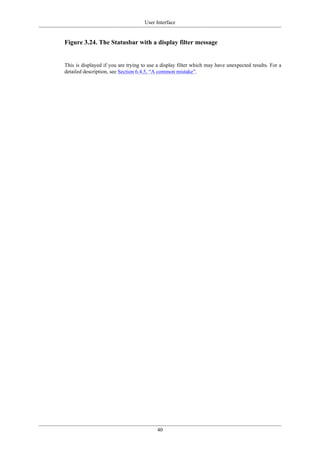 User Interface
40
Figure 3.24. The Statusbar with a display filter message
This is displayed if you are trying to use a display filter which may have unexpected results. For a
detailed description, see Section 6.4.5, “A common mistake”.
 