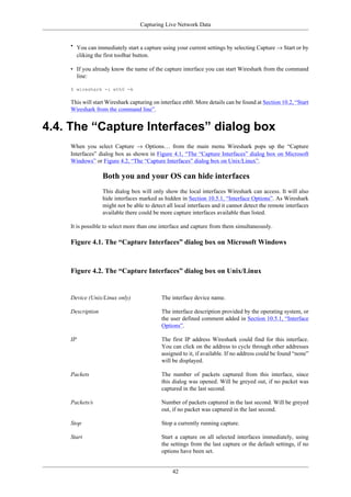 Capturing Live Network Data
42
• You can immediately start a capture using your current settings by selecting Capture → Start or by
cliking the first toolbar button.
• If you already know the name of the capture interface you can start Wireshark from the command
line:
$ wireshark -i eth0 -k
This will start Wireshark capturing on interface eth0. More details can be found at Section 10.2, “Start
Wireshark from the command line”.
4.4. The “Capture Interfaces” dialog box
When you select Capture → Options… from the main menu Wireshark pops up the “Capture
Interfaces” dialog box as shown in Figure 4.1, “The “Capture Interfaces” dialog box on Microsoft
Windows” or Figure 4.2, “The “Capture Interfaces” dialog box on Unix/Linux”.
Both you and your OS can hide interfaces
This dialog box will only show the local interfaces Wireshark can access. It will also
hide interfaces marked as hidden in Section 10.5.1, “Interface Options”. As Wireshark
might not be able to detect all local interfaces and it cannot detect the remote interfaces
available there could be more capture interfaces available than listed.
It is possible to select more than one interface and capture from them simultaneously.
Figure 4.1. The “Capture Interfaces” dialog box on Microsoft Windows
Figure 4.2. The “Capture Interfaces” dialog box on Unix/Linux
Device (Unix/Linux only) The interface device name.
Description The interface description provided by the operating system, or
the user defined comment added in Section 10.5.1, “Interface
Options”.
IP The first IP address Wireshark could find for this interface.
You can click on the address to cycle through other addresses
assigned to it, if available. If no address could be found “none”
will be displayed.
Packets The number of packets captured from this interface, since
this dialog was opened. Will be greyed out, if no packet was
captured in the last second.
Packets/s Number of packets captured in the last second. Will be greyed
out, if no packet was captured in the last second.
Stop Stop a currently running capture.
Start Start a capture on all selected interfaces immediately, using
the settings from the last capture or the default settings, if no
options have been set.
 