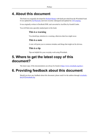 Preface
ix
4. About this document
This book was originally developed by Richard Sharpe with funds provided from the Wireshark Fund.
It was updated by Ed Warnicke and more recently redesigned and updated by Ulf Lamping.
It was originally written in DocBook/XML and converted to AsciiDoc by Gerald Combs.
You will find some specially marked parts in this book:
This is a warning
You should pay attention to a warning, otherwise data loss might occur.
This is a note
A note will point you to common mistakes and things that might not be obvious.
This is a tip
Tips are helpful for your everyday work using Wireshark.
5. Where to get the latest copy of this
document?
The latest copy of this documentation can always be found at https://www.wireshark.org/docs/.
6. Providing feedback about this document
Should you have any feedback about this document, please send it to the authors through wireshark-
dev[AT]wireshark.org.
 