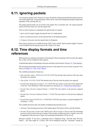 Working with captured packets
82
6.11. Ignoring packets
You can ignore packets in the “Packet List” pane. Wireshark will then pretend that this packets does not
exist in the capture file. An ignored packet will be shown with white background and gray foreground,
regardless of the coloring rules set.
The packet ignored marks are not stored in the capture file or anywhere else. All “packet ignored”
marks will be lost when you close the capture file.
There are three functions to manipulate the ignored state of a packet:
• Ignore packet (toggle) toggles the ignored state of a single packet.
• Ignore all displayed packets set the ignored state of all displayed packets.
• Un-Ignore all packets reset the ignored state of all packets.
These ignore functions are available from the “Edit” menu, and the “Ignore packet (toggle)” function
is also available from the pop-up menu of the “Packet List” pane.
6.12. Time display formats and time
references
While packets are captured, each packet is timestamped. These timestamps will be saved to the capture
file, so they will be available for later analysis.
A detailed description of timestamps, timezones and alike can be found at: Section 7.4, “Time Stamps”.
The timestamp presentation format and the precision in the packet list can be chosen using the View
menu, see Figure 3.5, “The “View” Menu”.
The available presentation formats are:
• Date and Time of Day: 1970-01-01 01:02:03.123456 The absolute date and time of the day when
the packet was captured.
• Time of Day: 01:02:03.123456 The absolute time of the day when the packet was captured.
• Seconds Since Beginning of Capture: 123.123456 The time relative to the start of the capture file
or the first “Time Reference” before this packet (see Section 6.12.1, “Packet time referencing”).
• Seconds Since Previous Captured Packet: 1.123456 The time relative to the previous captured
packet.
• Seconds Since Previous Displayed Packet: 1.123456 The time relative to the previous displayed
packet.
• Seconds Since Epoch (1970-01-01): 1234567890.123456 The time relative to epoch (midnight UTC
of January 1, 1970).
The available precisions (aka. the number of displayed decimal places) are:
• Automatic The timestamp precision of the loaded capture file format will be used (the default).
• Seconds, Deciseconds, Centiseconds, Milliseconds, Microseconds or Nanoseconds The timestamp
precision will be forced to the given setting. If the actually available precision is smaller, zeros will
be appended. If the precision is larger, the remaining decimal places will be cut off.
Precision example: If you have a timestamp and it’s displayed using, “Seconds Since Previous
Packet”, : the value might be 1.123456. This will be displayed using the “Automatic” setting for
 