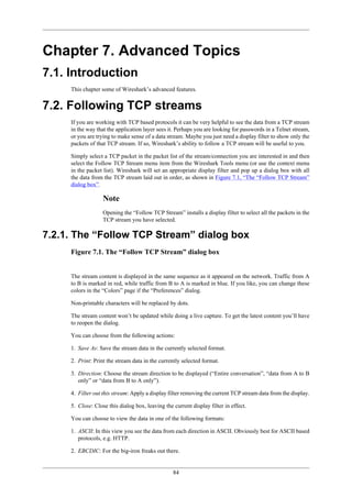 84
Chapter 7. Advanced Topics
7.1. Introduction
This chapter some of Wireshark’s advanced features.
7.2. Following TCP streams
If you are working with TCP based protocols it can be very helpful to see the data from a TCP stream
in the way that the application layer sees it. Perhaps you are looking for passwords in a Telnet stream,
or you are trying to make sense of a data stream. Maybe you just need a display filter to show only the
packets of that TCP stream. If so, Wireshark’s ability to follow a TCP stream will be useful to you.
Simply select a TCP packet in the packet list of the stream/connection you are interested in and then
select the Follow TCP Stream menu item from the Wireshark Tools menu (or use the context menu
in the packet list). Wireshark will set an appropriate display filter and pop up a dialog box with all
the data from the TCP stream laid out in order, as shown in Figure 7.1, “The “Follow TCP Stream”
dialog box”.
Note
Opening the “Follow TCP Stream” installs a display filter to select all the packets in the
TCP stream you have selected.
7.2.1. The “Follow TCP Stream” dialog box
Figure 7.1. The “Follow TCP Stream” dialog box
The stream content is displayed in the same sequence as it appeared on the network. Traffic from A
to B is marked in red, while traffic from B to A is marked in blue. If you like, you can change these
colors in the “Colors” page if the “Preferences” dialog.
Non-printable characters will be replaced by dots.
The stream content won’t be updated while doing a live capture. To get the latest content you’ll have
to reopen the dialog.
You can choose from the following actions:
1. Save As: Save the stream data in the currently selected format.
2. Print: Print the stream data in the currently selected format.
3. Direction: Choose the stream direction to be displayed (“Entire conversation”, “data from A to B
only” or “data from B to A only”).
4. Filter out this stream: Apply a display filter removing the current TCP stream data from the display.
5. Close: Close this dialog box, leaving the current display filter in effect.
You can choose to view the data in one of the following formats:
1. ASCII: In this view you see the data from each direction in ASCII. Obviously best for ASCII based
protocols, e.g. HTTP.
2. EBCDIC: For the big-iron freaks out there.
 