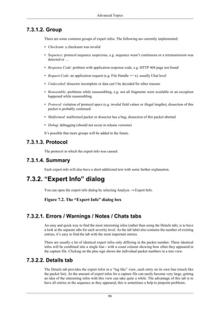 Advanced Topics
86
7.3.1.2. Group
There are some common groups of expert infos. The following are currently implemented:
• Checksum: a checksum was invalid
• Sequence: protocol sequence suspicious, e.g. sequence wasn’t continuous or a retransmission was
detected or …
• Response Code: problem with application response code, e.g. HTTP 404 page not found
• Request Code: an application request (e.g. File Handle == x), usually Chat level
• Undecoded: dissector incomplete or data can’t be decoded for other reasons
• Reassemble: problems while reassembling, e.g. not all fragments were available or an exception
happened while reassembling
• Protocol: violation of protocol specs (e.g. invalid field values or illegal lengths), dissection of this
packet is probably continued
• Malformed: malformed packet or dissector has a bug, dissection of this packet aborted
• Debug: debugging (should not occur in release versions)
It’s possible that more groups will be added in the future.
7.3.1.3. Protocol
The protocol in which the expert info was caused.
7.3.1.4. Summary
Each expert info will also have a short additional text with some further explanation.
7.3.2. “Expert Info” dialog
You can open the expert info dialog by selecting Analyze → Expert Info.
Figure 7.2. The “Expert Info” dialog box
7.3.2.1. Errors / Warnings / Notes / Chats tabs
An easy and quick way to find the most interesting infos (rather than using the Details tab), is to have
a look at the separate tabs for each severity level. As the tab label also contains the number of existing
entries, it’s easy to find the tab with the most important entries.
There are usually a lot of identical expert infos only differing in the packet number. These identical
infos will be combined into a single line - with a count column showing how often they appeared in
the capture file. Clicking on the plus sign shows the individual packet numbers in a tree view.
7.3.2.2. Details tab
The Details tab provides the expert infos in a “log like” view, each entry on its own line (much like
the packet list). As the amount of expert infos for a capture file can easily become very large, getting
an idea of the interesting infos with this view can take quite a while. The advantage of this tab is to
have all entries in the sequence as they appeared, this is sometimes a help to pinpoint problems.
 