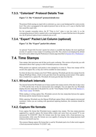 Advanced Topics
87
7.3.3. “Colorized” Protocol Details Tree
Figure 7.3. The “Colorized” protocol details tree
The protocol field causing an expert info is colorized, e.g. uses a cyan background for a note severity
level. This color is propagated to the toplevel protocol item in the tree, so it’s easy to find the field
that caused the expert info.
For the example screenshot above, the IP “Time to live” value is very low (only 1), so the
corresponding protocol field is marked with a cyan background. To easier find that item in the packet
tree, the IP protocol toplevel item is marked cyan as well.
7.3.4. “Expert” Packet List Column (optional)
Figure 7.4. The “Expert” packet list column
An optional “Expert Info Severity” packet list column is available that displays the most significant
severity of a packet or stays empty if everything seems OK. This column is not displayed by default
but can be easily added using the Preferences Columns page described in Section 10.5, “Preferences”.
7.4. Time Stamps
Time stamps, their precisions and all that can be quite confusing. This section will provide you with
information about what’s going on while Wireshark processes time stamps.
While packets are captured, each packet is time stamped as it comes in. These time stamps will be
saved to the capture file, so they also will be available for (later) analysis.
So where do these time stamps come from? While capturing, Wireshark gets the time stamps from the
libpcap (WinPcap) library, which in turn gets them from the operating system kernel. If the capture
data is loaded from a capture file, Wireshark obviously gets the data from that file.
7.4.1. Wireshark internals
The internal format that Wireshark uses to keep a packet time stamp consists of the date (in days since
1.1.1970) and the time of day (in nanoseconds since midnight). You can adjust the way Wireshark
displays the time stamp data in the packet list, see the “Time Display Format” item in the Section 3.7,
“The “View” menu” for details.
While reading or writing capture files, Wireshark converts the time stamp data between the capture
file format and the internal format as required.
While capturing, Wireshark uses the libpcap (WinPcap) capture library which supports microsecond
resolution. Unless you are working with specialized capturing hardware, this resolution should be
adequate.
7.4.2. Capture file formats
Every capture file format that Wireshark knows supports time stamps. The time stamp precision
supported by a specific capture file format differs widely and varies from one second “0” to one
nanosecond “0.123456789”. Most file formats store the time stamps with a fixed precision (e.g.
microseconds), while some file formats are even capable of storing the time stamp precision itself
(whatever the benefit may be).
The common libpcap capture file format that is used by Wireshark (and a lot of other tools) supports
a fixed microsecond resolution “0.123456” only.
 