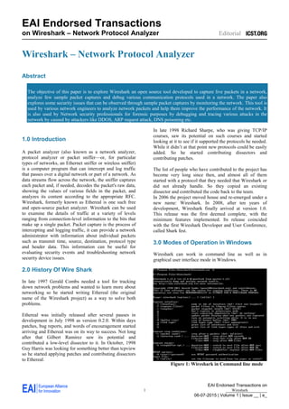 EAI Endorsed Transactions on
_________________
06-07-2015 | Volume 1 | Issue __ | e_
EAI Endorsed Transactions
on Wireshark – Network Protocol Analyzer Editorial
1 Wireshark
Wireshark – Network Protocol Analyzer
Abstract
The objective of this paper is to explore Wireshark an open source tool developed to capture live packets in a network,
analyze few sample packet captures and debug various communication protocols used in a network. The paper also
explores some security issues that can be observed through sample packet captures by monitoring the network. This tool is
used by various network engineers to analyze network packets and help them improve the performance of the network. It
is also used by Network security professionals for forensic purposes by debugging and tracing various attacks in the
network by caused by attackers like DDOS, ARP request attack, DNS poisoning etc.
1.0 Introduction
A packet analyzer (also known as a network analyzer,
protocol analyzer or packet sniffer—or, for particular
types of networks, an Ethernet sniffer or wireless sniffer)
is a computer program that can intercept and log traffic
that passes over a digital network or part of a network. As
data streams flow across the network, the sniffer captures
each packet and, if needed, decodes the packet's raw data,
showing the values of various fields in the packet, and
analyzes its content according to the appropriate RFC.
Wireshark, formerly known as Ethereal is one such free
and open-source packet analyzer. Wireshark can be used
to examine the details of traffic at a variety of levels
ranging from connection-level information to the bits that
make up a single packet. Packet capture is the process of
intercepting and logging traffic, it can provide a network
administrator with information about individual packets
such as transmit time, source, destination, protocol type
and header data. This information can be useful for
evaluating security events and troubleshooting network
security device issues.
2.0 History Of Wire Shark
In late 1997 Gerald Combs needed a tool for tracking
down network problems and wanted to learn more about
networking so he started writing Ethereal (the original
name of the Wireshark project) as a way to solve both
problems.
Ethereal was initially released after several pauses in
development in July 1998 as version 0.2.0. Within days
patches, bug reports, and words of encouragement started
arriving and Ethereal was on its way to success. Not long
after that Gilbert Ramirez saw its potential and
contributed a low-level dissector to it. In October, 1998
Guy Harris was looking for something better than tcpview
so he started applying patches and contributing dissectors
to Ethereal.
In late 1998 Richard Sharpe, who was giving TCP/IP
courses, saw its potential on such courses and started
looking at it to see if it supported the protocols he needed.
While it didn’t at that point new protocols could be easily
added. So he started contributing dissectors and
contributing patches.
The list of people who have contributed to the project has
become very long since then, and almost all of them
started with a protocol that they needed that Wireshark or
did not already handle. So they copied an existing
dissector and contributed the code back to the team.
In 2006 the project moved house and re-emerged under a
new name: Wireshark. In 2008, after ten years of
development, Wireshark finally arrived at version 1.0.
This release was the first deemed complete, with the
minimum features implemented. Its release coincided
with the first Wireshark Developer and User Conference,
called Shark fest.
3.0 Modes of Operation in Windows
Wireshark can work in command line as well as in
graphical user interface mode in Windows.
Figure 1: Wireshark in Command line mode
 