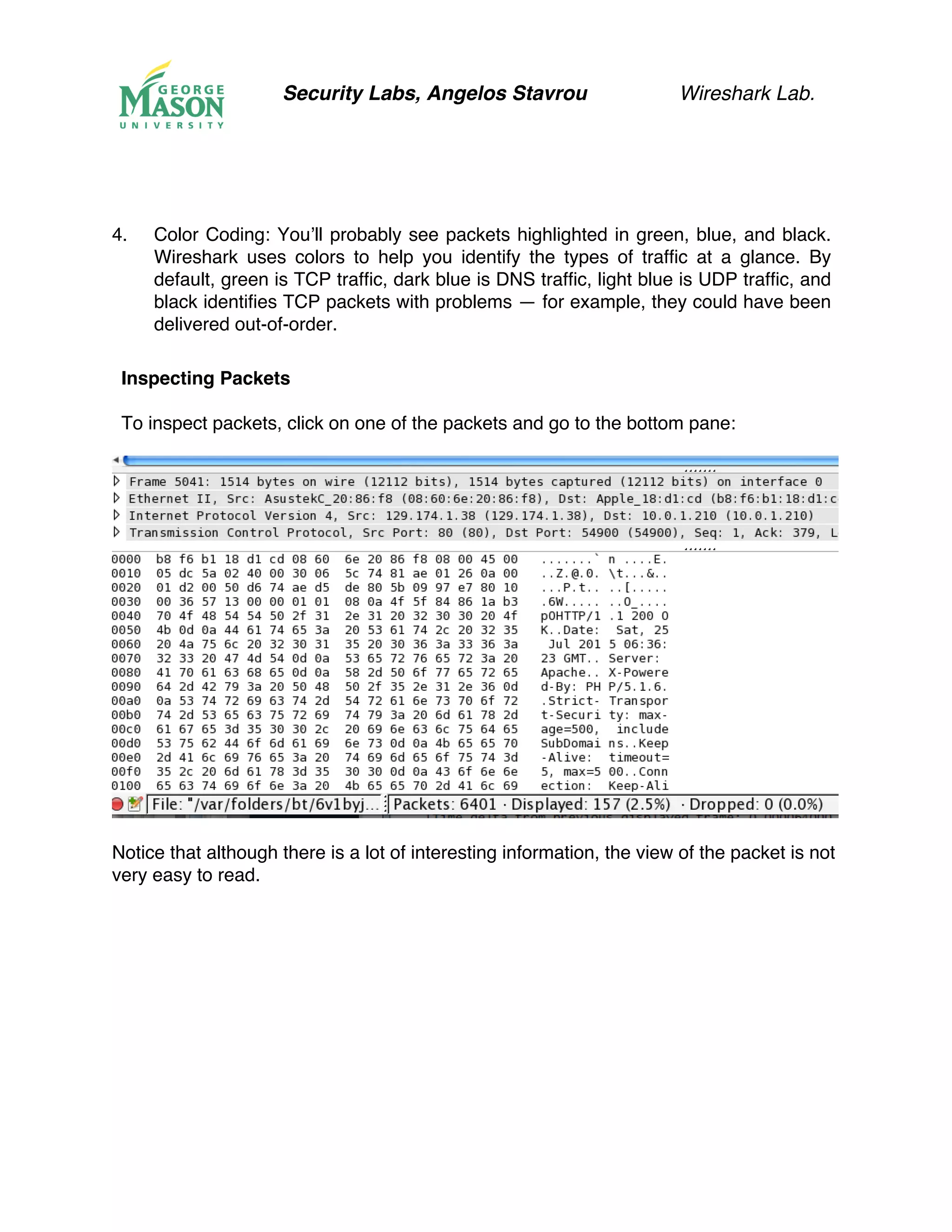 Security Labs, Angelos Stavrou Wireshark Lab.
4.! Color Coding: You’ll probably see packets highlighted in green, blue, and black.
Wireshark uses colors to help you identify the types of traffic at a glance. By
default, green is TCP traffic, dark blue is DNS traffic, light blue is UDP traffic, and
black identifies TCP packets with problems — for example, they could have been
delivered out-of-order.
Inspecting Packets
To inspect packets, click on one of the packets and go to the bottom pane:
Notice that although there is a lot of interesting information, the view of the packet is not
very easy to read.
 