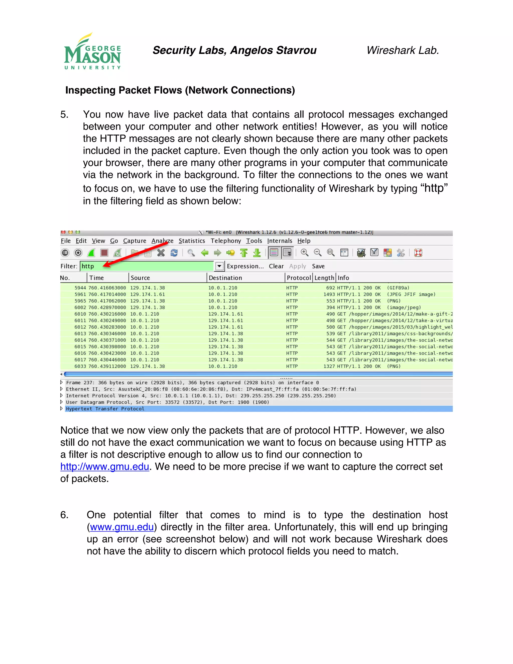 Security Labs, Angelos Stavrou Wireshark Lab.
Inspecting Packet Flows (Network Connections)
5.! You now have live packet data that contains all protocol messages exchanged
between your computer and other network entities! However, as you will notice
the HTTP messages are not clearly shown because there are many other packets
included in the packet capture. Even though the only action you took was to open
your browser, there are many other programs in your computer that communicate
via the network in the background. To filter the connections to the ones we want
to focus on, we have to use the filtering functionality of Wireshark by typing “http”
in the filtering field as shown below:
Notice that we now view only the packets that are of protocol HTTP. However, we also
still do not have the exact communication we want to focus on because using HTTP as
a filter is not descriptive enough to allow us to find our connection to
http://www.gmu.edu. We need to be more precise if we want to capture the correct set
of packets.
6.! One potential filter that comes to mind is to type the destination host
(www.gmu.edu) directly in the filter area. Unfortunately, this will end up bringing
up an error (see screenshot below) and will not work because Wireshark does
not have the ability to discern which protocol fields you need to match.
 
