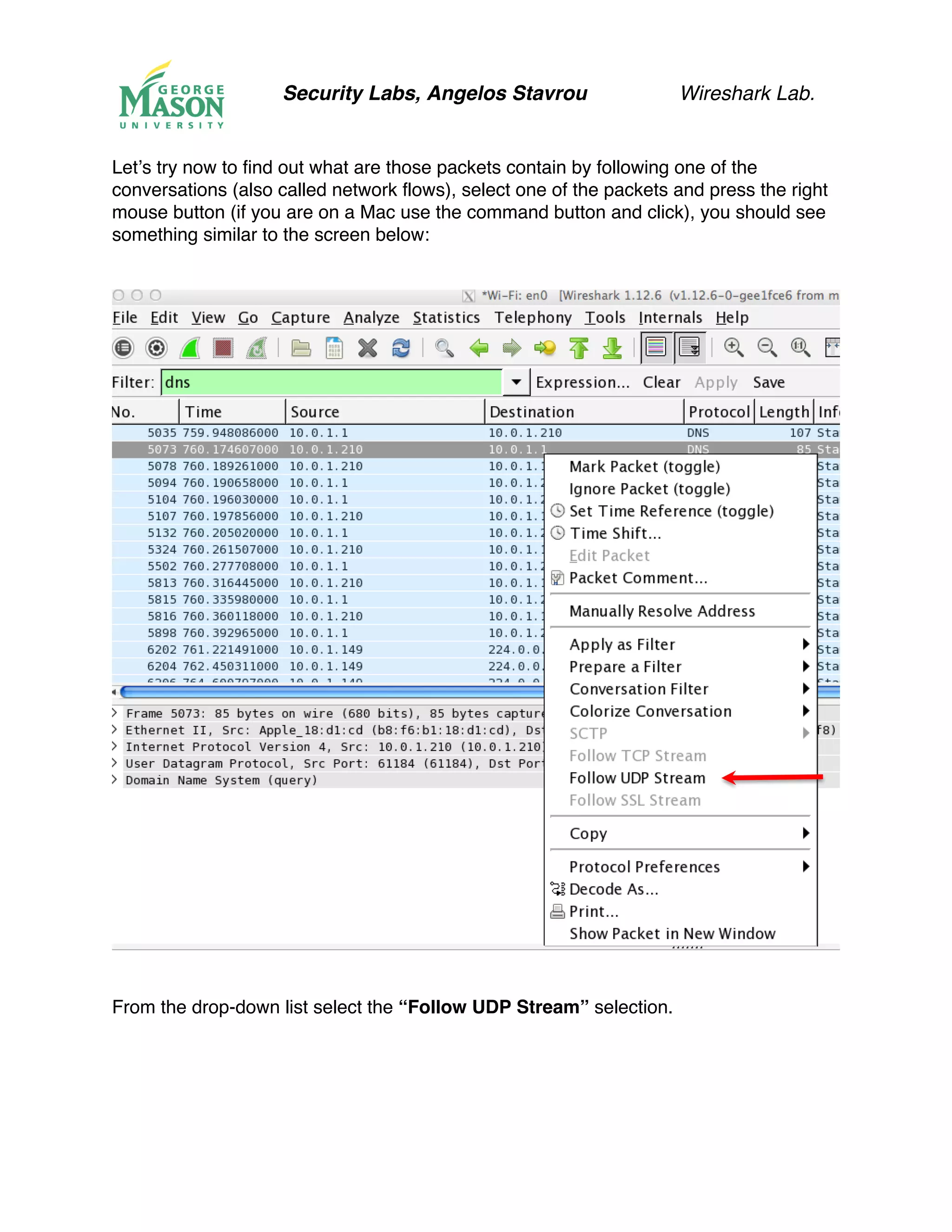 Security Labs, Angelos Stavrou Wireshark Lab.
Let’s try now to find out what are those packets contain by following one of the
conversations (also called network flows), select one of the packets and press the right
mouse button (if you are on a Mac use the command button and click), you should see
something similar to the screen below:
From the drop-down list select the “Follow UDP Stream” selection.
 