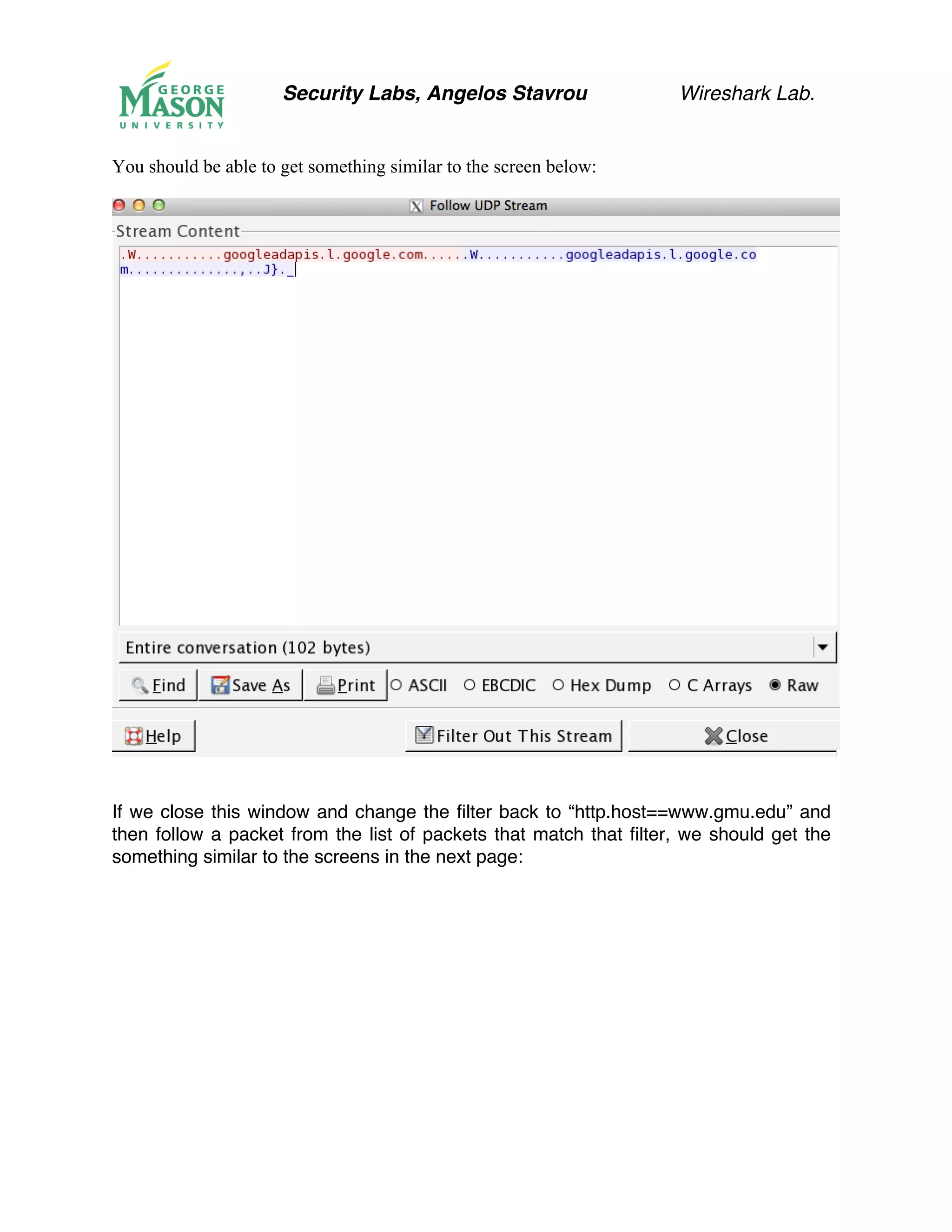 Security Labs, Angelos Stavrou Wireshark Lab.
You should be able to get something similar to the screen below:
If we close this window and change the filter back to “http.host==www.gmu.edu” and
then follow a packet from the list of packets that match that filter, we should get the
something similar to the screens in the next page:
 