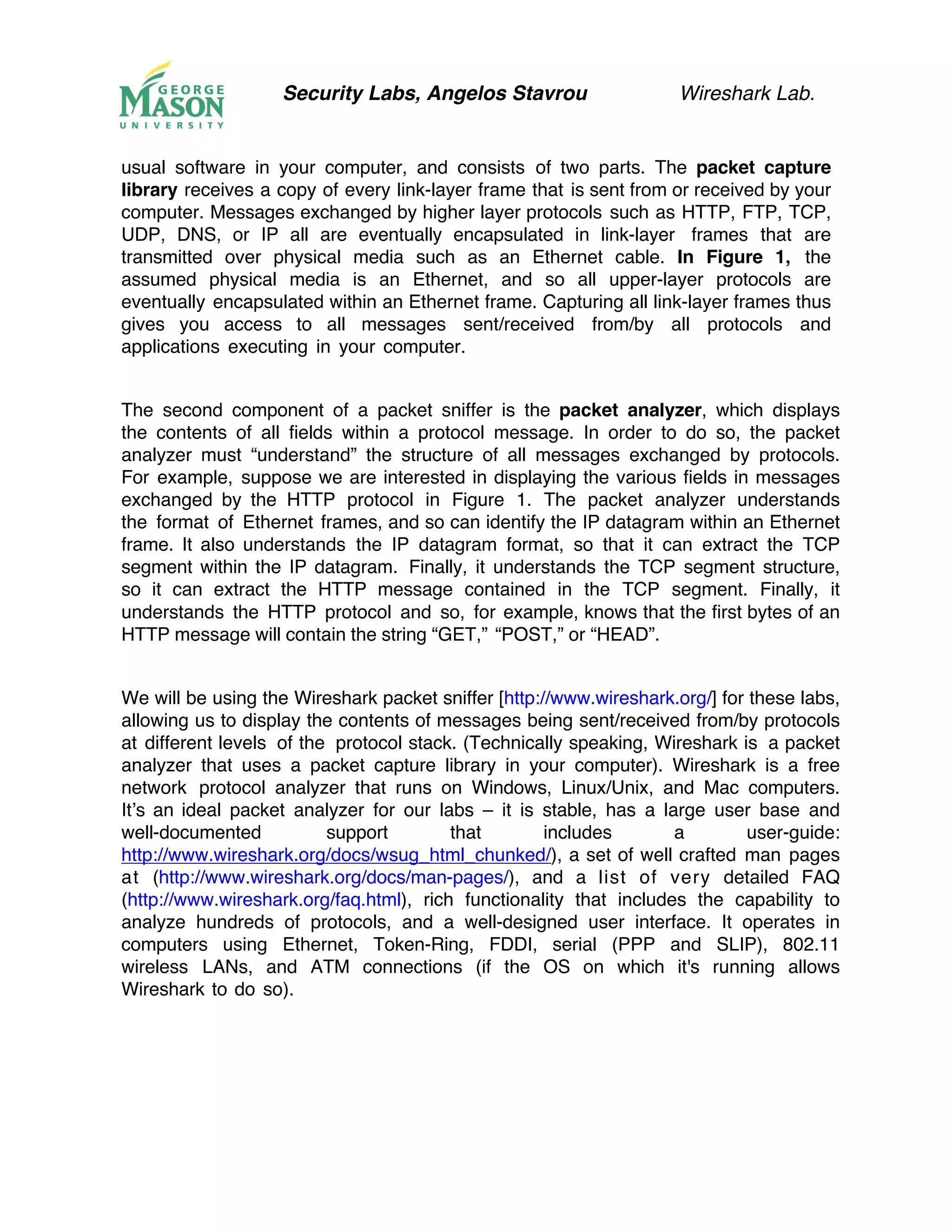 Security Labs, Angelos Stavrou Wireshark Lab.
usual software in your computer, and consists of two parts. The packet capture
library receives a copy of every link-layer frame that is sent from or received by your
computer. Messages exchanged by higher layer protocols such as HTTP, FTP, TCP,
UDP, DNS, or IP all are eventually encapsulated in link-layer frames that are
transmitted over physical media such as an Ethernet cable. In Figure 1, the
assumed physical media is an Ethernet, and so all upper-layer protocols are
eventually encapsulated within an Ethernet frame. Capturing all link-layer frames thus
gives you access to all messages sent/received from/by all protocols and
applications executing in your computer.
The second component of a packet sniffer is the packet analyzer, which displays
the contents of all fields within a protocol message. In order to do so, the packet
analyzer must “understand” the structure of all messages exchanged by protocols.
For example, suppose we are interested in displaying the various fields in messages
exchanged by the HTTP protocol in Figure 1. The packet analyzer understands
the format of Ethernet frames, and so can identify the IP datagram within an Ethernet
frame. It also understands the IP datagram format, so that it can extract the TCP
segment within the IP datagram. Finally, it understands the TCP segment structure,
so it can extract the HTTP message contained in the TCP segment. Finally, it
understands the HTTP protocol and so, for example, knows that the first bytes of an
HTTP message will contain the string “GET,” “POST,” or “HEAD”.
We will be using the Wireshark packet sniffer [http://www.wireshark.org/] for these labs,
allowing us to display the contents of messages being sent/received from/by protocols
at different levels of the protocol stack. (Technically speaking, Wireshark is a packet
analyzer that uses a packet capture library in your computer). Wireshark is a free
network protocol analyzer that runs on Windows, Linux/Unix, and Mac computers.
It’s an ideal packet analyzer for our labs – it is stable, has a large user base and
well-documented support that includes a user-guide:
http://www.wireshark.org/docs/wsug_html_chunked/), a set of well crafted man pages
at (http://www.wireshark.org/docs/man-pages/), and a list of very detailed FAQ
(http://www.wireshark.org/faq.html), rich functionality that includes the capability to
analyze hundreds of protocols, and a well-designed user interface. It operates in
computers using Ethernet, Token-Ring, FDDI, serial (PPP and SLIP), 802.11
wireless LANs, and ATM connections (if the OS on which it's running allows
Wireshark to do so).
 
