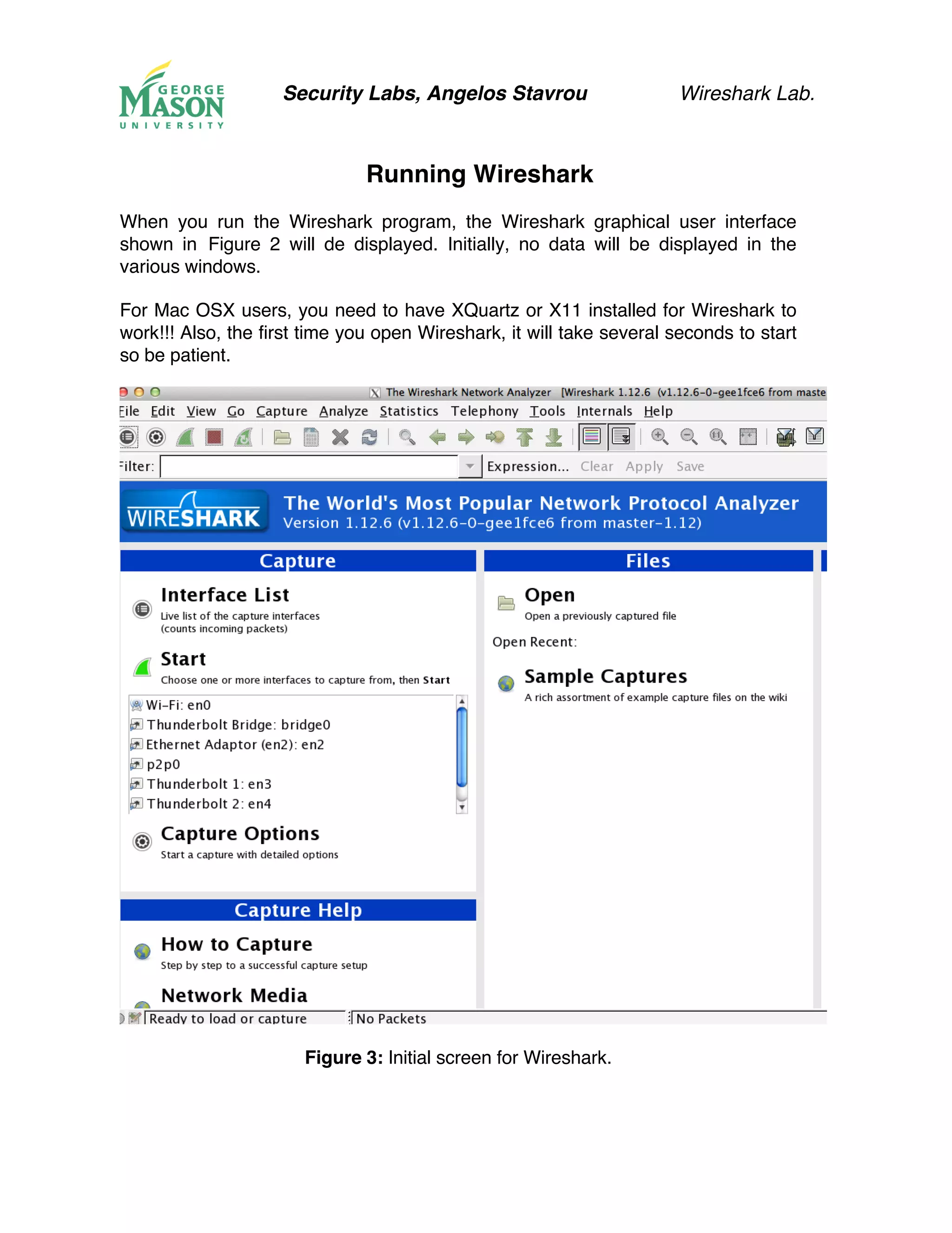 Security Labs, Angelos Stavrou Wireshark Lab.
Running Wireshark
When you run the Wireshark program, the Wireshark graphical user interface
shown in Figure 2 will de displayed. Initially, no data will be displayed in the
various windows.
For Mac OSX users, you need to have XQuartz or X11 installed for Wireshark to
work!!! Also, the first time you open Wireshark, it will take several seconds to start
so be patient.
Figure 3: Initial screen for Wireshark.
 