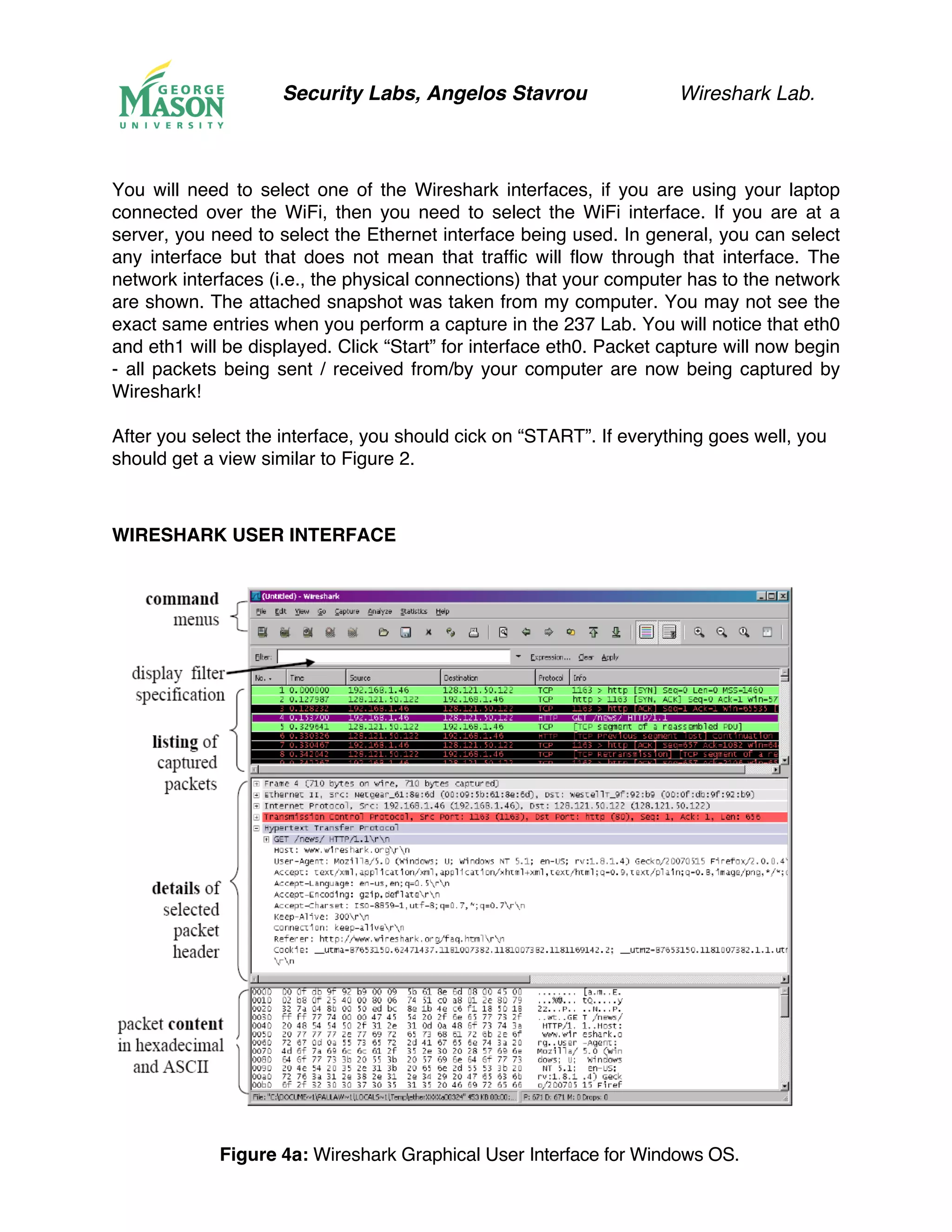 Security Labs, Angelos Stavrou Wireshark Lab.
You will need to select one of the Wireshark interfaces, if you are using your laptop
connected over the WiFi, then you need to select the WiFi interface. If you are at a
server, you need to select the Ethernet interface being used. In general, you can select
any interface but that does not mean that traffic will flow through that interface. The
network interfaces (i.e., the physical connections) that your computer has to the network
are shown. The attached snapshot was taken from my computer. You may not see the
exact same entries when you perform a capture in the 237 Lab. You will notice that eth0
and eth1 will be displayed. Click “Start” for interface eth0. Packet capture will now begin
- all packets being sent / received from/by your computer are now being captured by
Wireshark!
After you select the interface, you should cick on “START”. If everything goes well, you
should get a view similar to Figure 2.
WIRESHARK USER INTERFACE
Figure 4a: Wireshark Graphical User Interface for Windows OS.
 