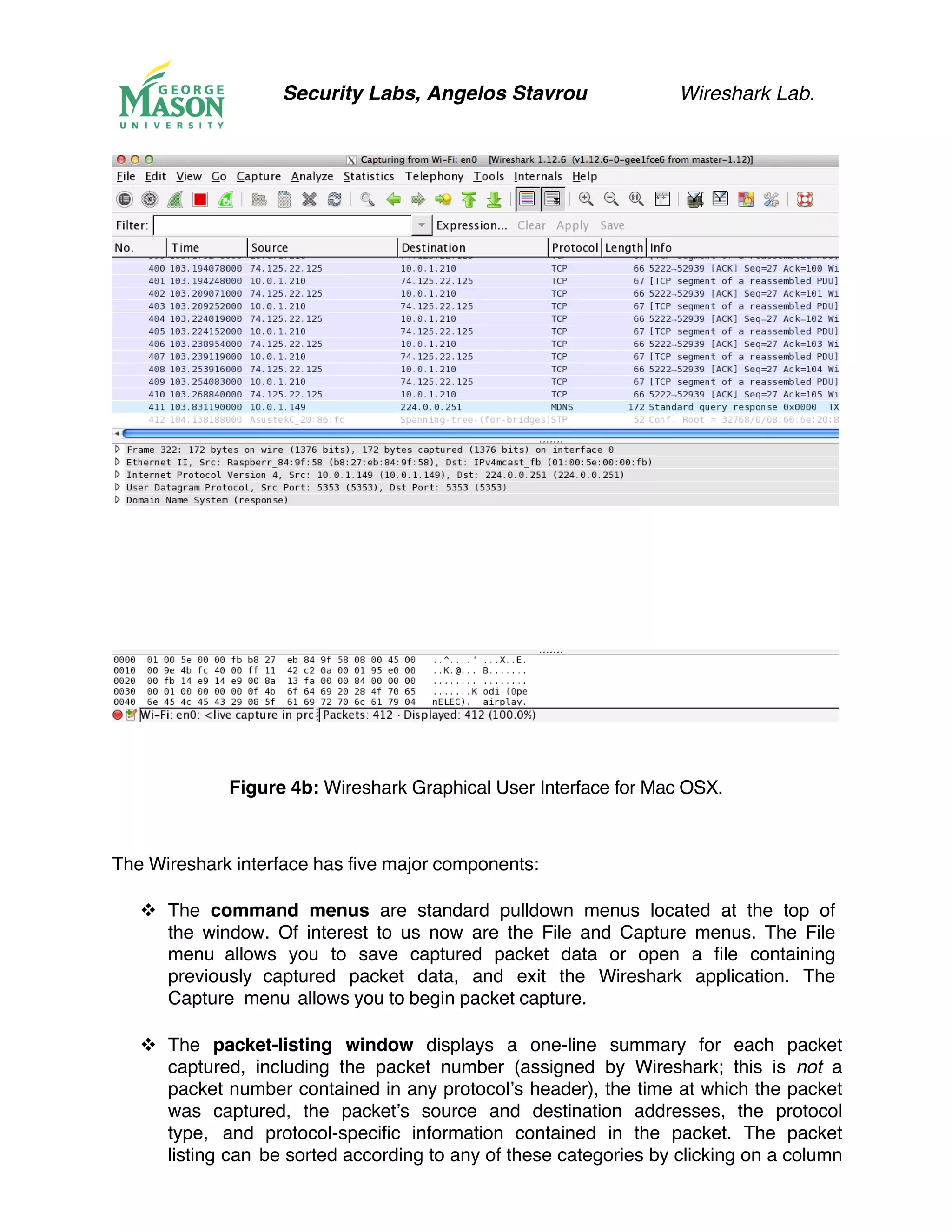 Security Labs, Angelos Stavrou Wireshark Lab.
Figure 4b: Wireshark Graphical User Interface for Mac OSX.
The Wireshark interface has five major components:
!! The command menus are standard pulldown menus located at the top of
the window. Of interest to us now are the File and Capture menus. The File
menu allows you to save captured packet data or open a file containing
previously captured packet data, and exit the Wireshark application. The
Capture menu allows you to begin packet capture.
!! The packet-listing window displays a one-line summary for each packet
captured, including the packet number (assigned by Wireshark; this is not a
packet number contained in any protocol’s header), the time at which the packet
was captured, the packet’s source and destination addresses, the protocol
type, and protocol-specific information contained in the packet. The packet
listing can be sorted according to any of these categories by clicking on a column
 