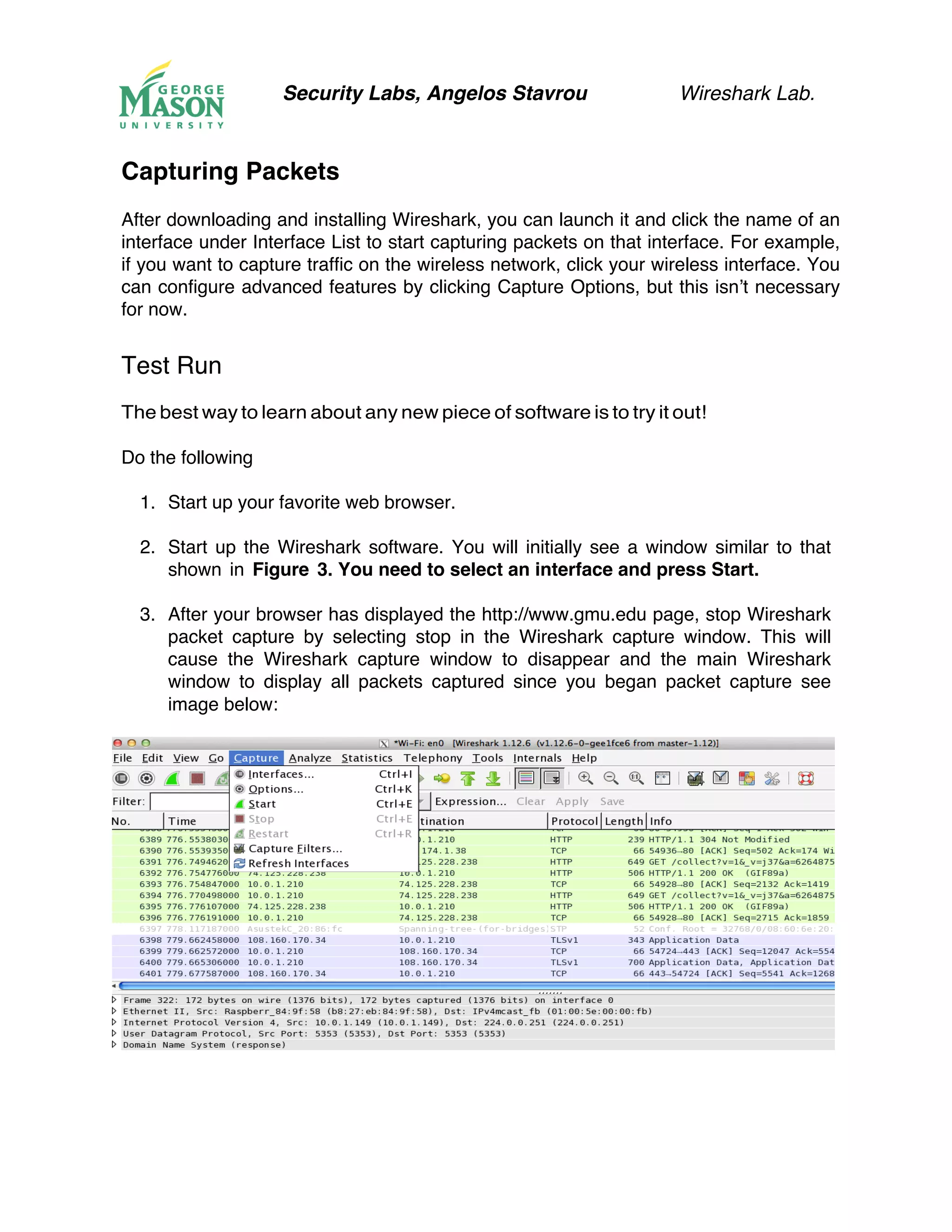 Security Labs, Angelos Stavrou Wireshark Lab.
Capturing Packets
After downloading and installing Wireshark, you can launch it and click the name of an
interface under Interface List to start capturing packets on that interface. For example,
if you want to capture traffic on the wireless network, click your wireless interface. You
can configure advanced features by clicking Capture Options, but this isn’t necessary
for now.
Test Run
The best way to learn about any new piece of software is to try it out!
Do the following
1.! Start up your favorite web browser.
2.! Start up the Wireshark software. You will initially see a window similar to that
shown in Figure 3. You need to select an interface and press Start.
3.! After your browser has displayed the http://www.gmu.edu page, stop Wireshark
packet capture by selecting stop in the Wireshark capture window. This will
cause the Wireshark capture window to disappear and the main Wireshark
window to display all packets captured since you began packet capture see
image below:
 